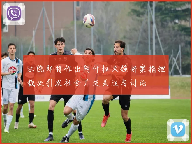 法院即将作出阿什拉夫强奸案指控裁决引发社会广泛关注与讨论