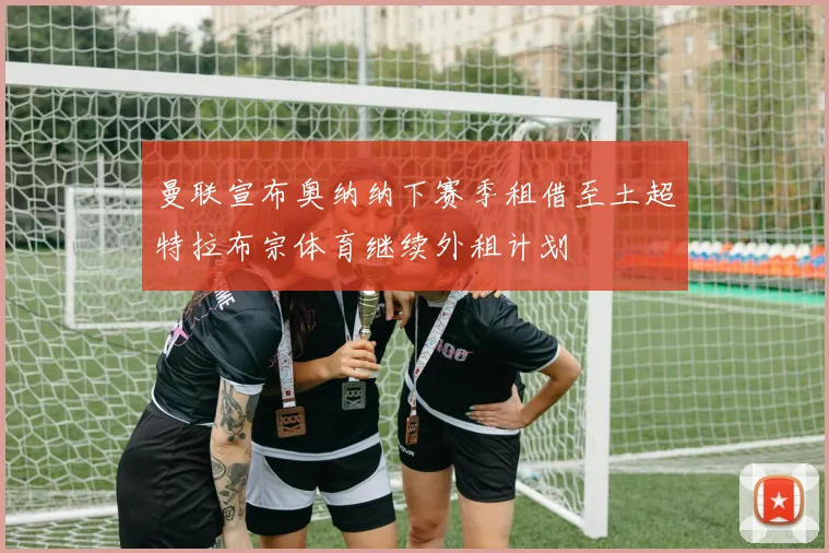 曼联宣布奥纳纳下赛季租借至土超特拉布宗体育继续外租计划