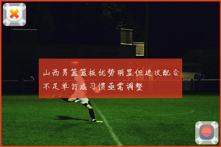 山西男篮篮板优势明显但进攻配合不足单打成习惯亟需调整