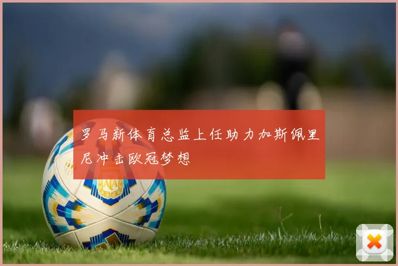 罗马新体育总监上任助力加斯佩里尼冲击欧冠梦想