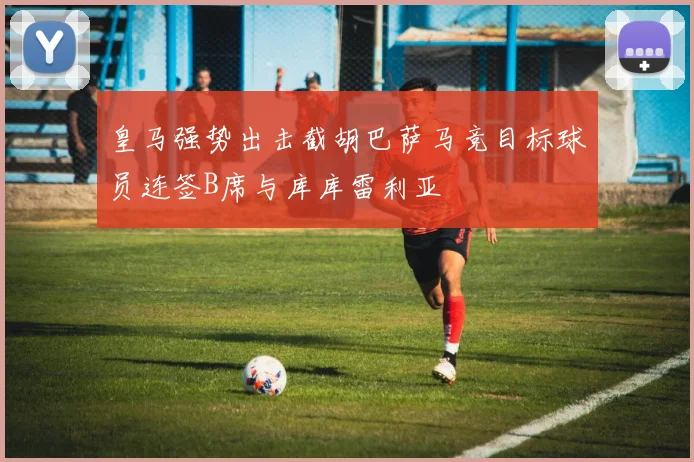 皇马强势出击截胡巴萨马竞目标球员连签B席与库库雷利亚
