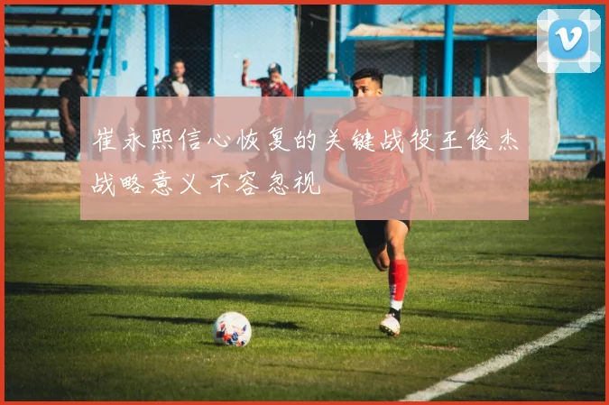 崔永熙信心恢复的关键战役王俊杰战略意义不容忽视