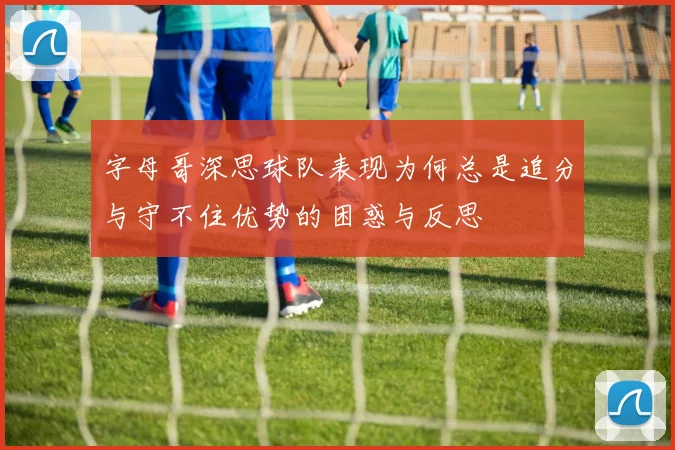 字母哥深思球队表现为何总是追分与守不住优势的困惑与反思