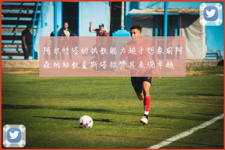 阿尔特塔的执教能力超乎想象前阿森纳助教奎斯塔称赞其表现卓越