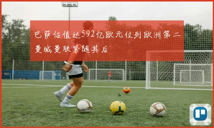 巴萨估值达592亿欧元位列欧洲第二曼城曼联紧随其后